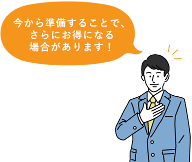 今から準備することで、さらにお得になる場合があります！